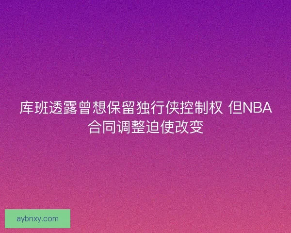 库班透露曾想保留独行侠控制权 但NBA合同调整迫使改变