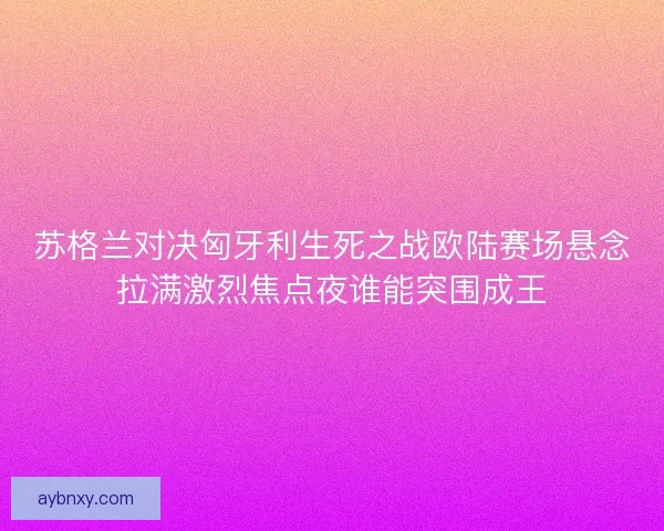 苏格兰对决匈牙利生死之战欧陆赛场悬念拉满激烈焦点夜谁能突围成王
