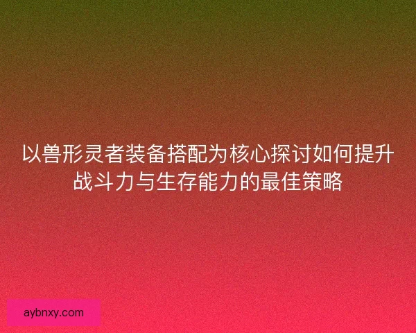 以兽形灵者装备搭配为核心探讨如何提升战斗力与生存能力的最佳策略