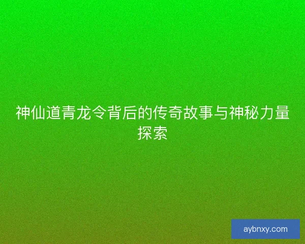 神仙道青龙令背后的传奇故事与神秘力量探索