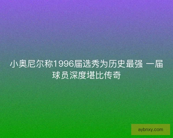 小奥尼尔称1996届选秀为历史最强 一届球员深度堪比传奇