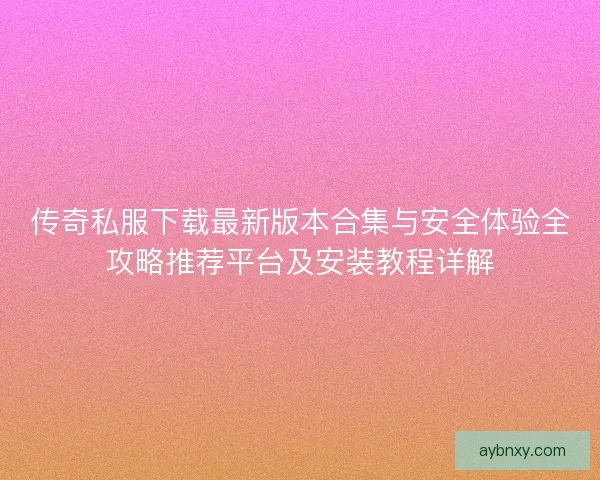 传奇私服下载最新版本合集与安全体验全攻略推荐平台及安装教程详解