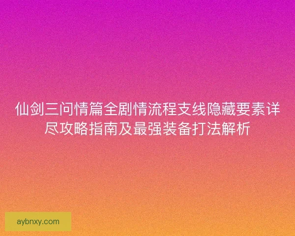 仙剑三问情篇全剧情流程支线隐藏要素详尽攻略指南及最强装备打法解析