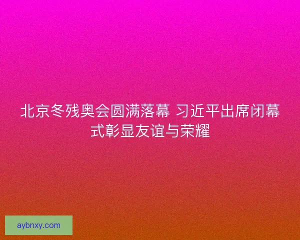 北京冬残奥会圆满落幕 习近平出席闭幕式彰显友谊与荣耀