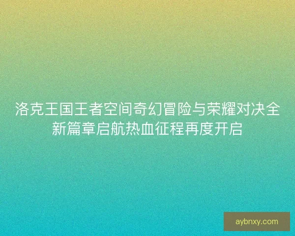 洛克王国王者空间奇幻冒险与荣耀对决全新篇章启航热血征程再度开启