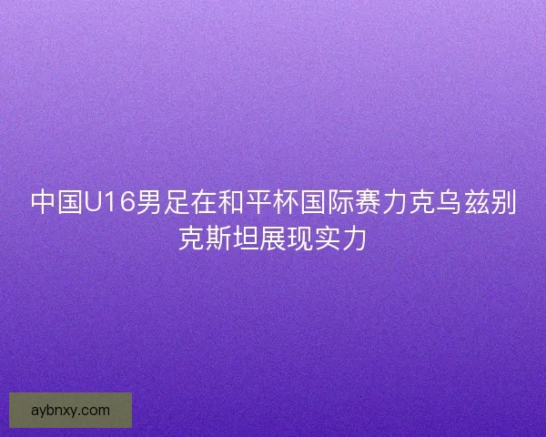 中国U16男足在和平杯国际赛力克乌兹别克斯坦展现实力