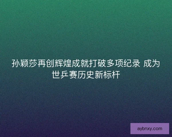 孙颖莎再创辉煌成就打破多项纪录 成为世乒赛历史新标杆