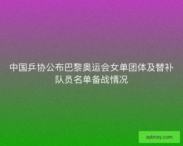 中国乒协公布巴黎奥运会女单团体及替补队员名单备战情况