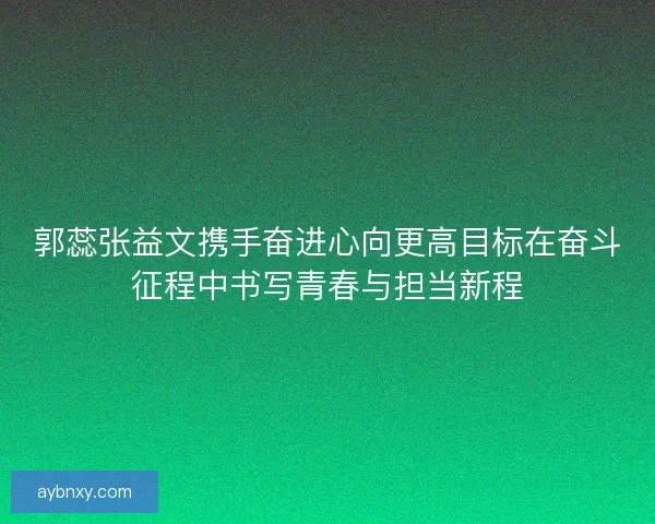 郭蕊张益文携手奋进心向更高目标在奋斗征程中书写青春与担当新程