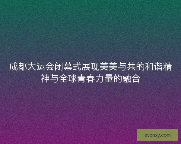 成都大运会闭幕式展现美美与共的和谐精神与全球青春力量的融合
